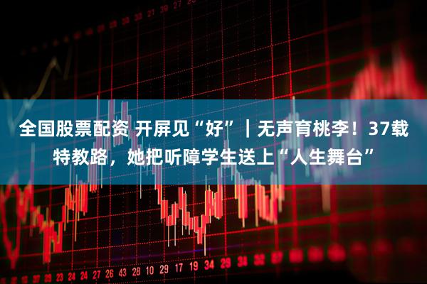 全国股票配资 开屏见“好”｜无声育桃李！37载特教路，她把听障学生送上“人生舞台”
