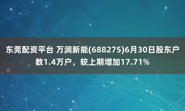 东莞配资平台 万润新能(688275)6月30日股东户数1.4万户，较上期增加17.71%