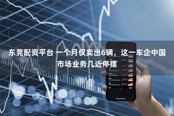 东莞配资平台 一个月仅卖出6辆，这一车企中国市场业务几近停摆