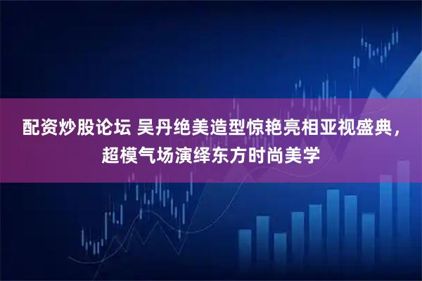 配资炒股论坛 吴丹绝美造型惊艳亮相亚视盛典，超模气场演绎东方时尚美学