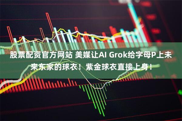 股票配资官方网站 美媒让AI Grok给字母P上未来东家的球衣！紫金球衣直接上身！
