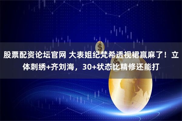 股票配资论坛官网 大表姐纪梵希透视裙赢麻了！立体刺绣+齐刘海，30+状态比精修还能打