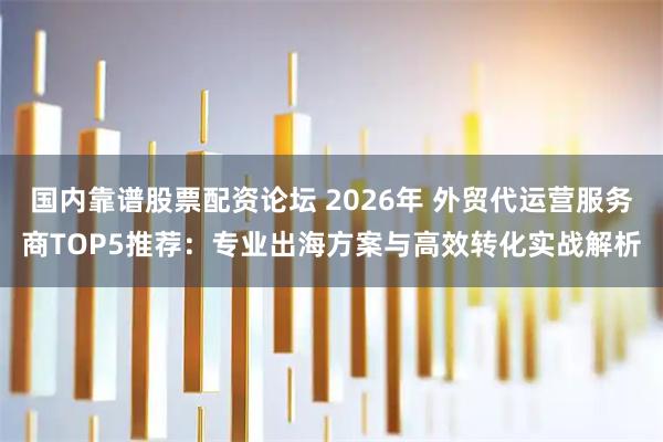 国内靠谱股票配资论坛 2026年 外贸代运营服务商TOP5推荐：专业出海方案与高效转化实战解析
