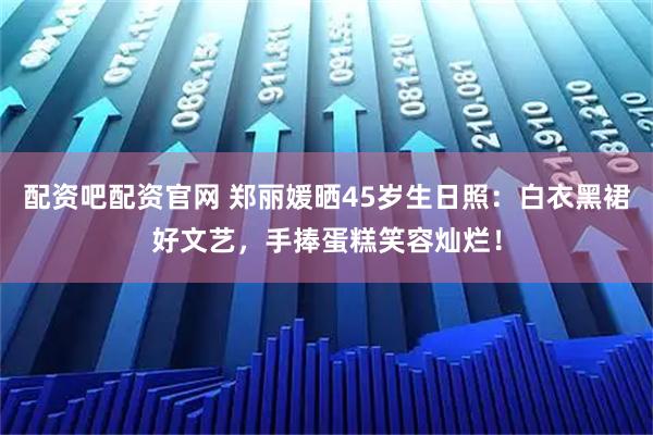 配资吧配资官网 郑丽媛晒45岁生日照：白衣黑裙好文艺，手捧蛋糕笑容灿烂！
