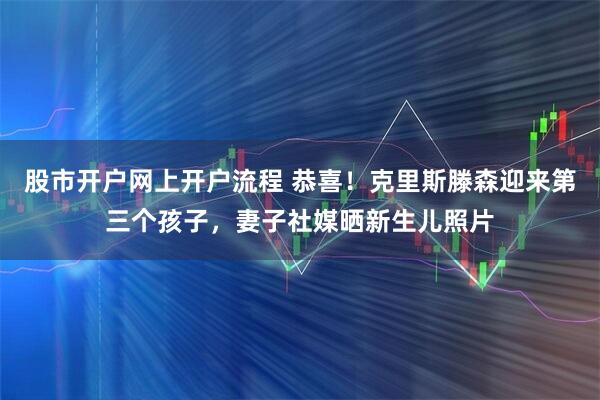 股市开户网上开户流程 恭喜！克里斯滕森迎来第三个孩子，妻子社媒晒新生儿照片