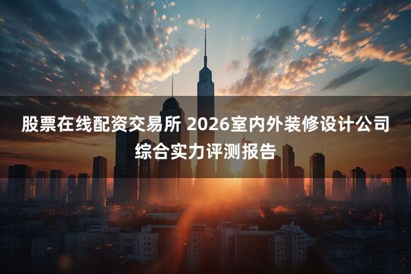 股票在线配资交易所 2026室内外装修设计公司综合实力评测报告