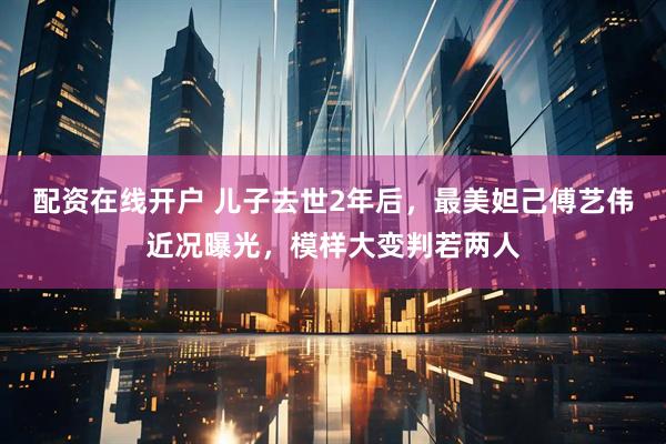 配资在线开户 儿子去世2年后，最美妲己傅艺伟近况曝光，模样大变判若两人