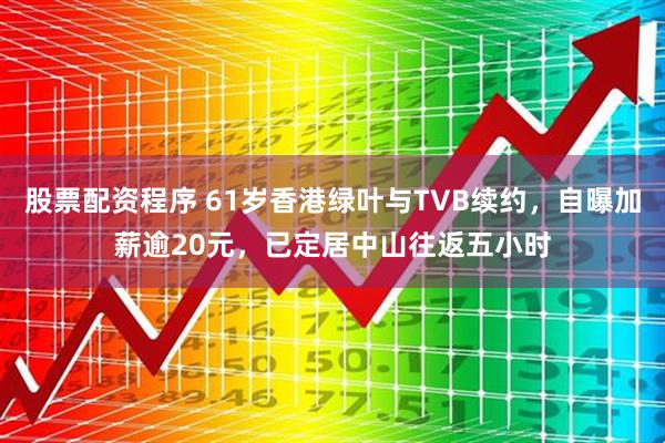 股票配资程序 61岁香港绿叶与TVB续约，自曝加薪逾20元，已定居中山往返五小时
