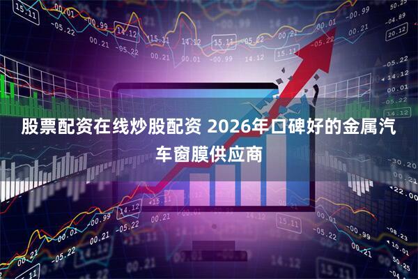 股票配资在线炒股配资 2026年口碑好的金属汽车窗膜供应商