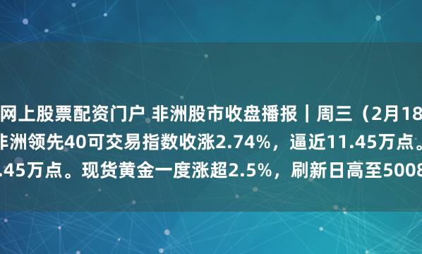 网上股票配资门户 非洲股市收盘播报｜周三（2月18日），南非富时/JSE非洲领先40可交易指数收涨2.74%，逼近11.45万点。现货黄金一度涨超2.5%，刷新日高至5008.98美元/盎司。