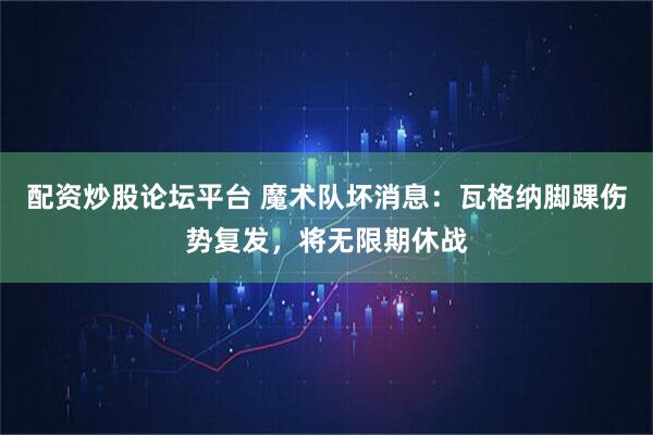 配资炒股论坛平台 魔术队坏消息：瓦格纳脚踝伤势复发，将无限期休战