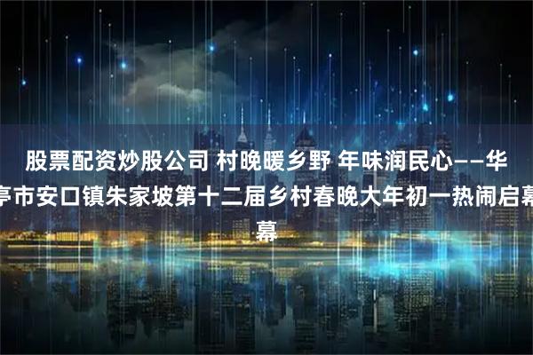 股票配资炒股公司 村晚暖乡野 年味润民心——华亭市安口镇朱家坡第十二届乡村春晚大年初一热闹启幕