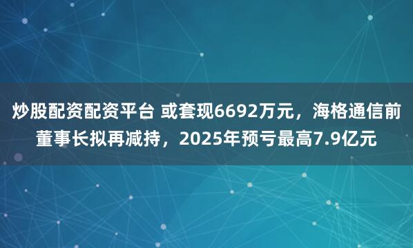 炒股配资配资平台 或套现6692万元，海格通信前董事长拟再减持，2025年预亏最高7.9亿元