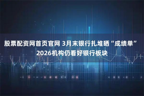 股票配资网首页官网 3月末银行扎堆晒“成绩单” 2026机构仍看好银行板块
