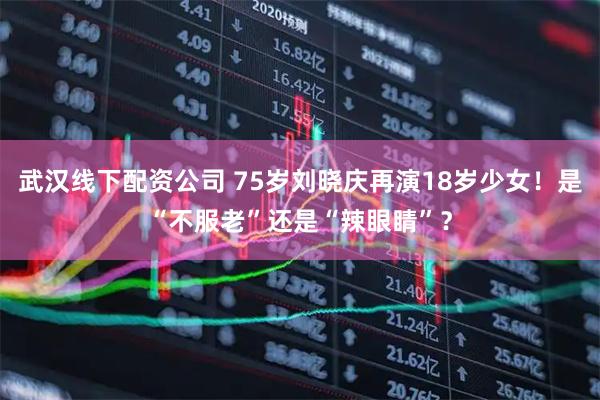 武汉线下配资公司 75岁刘晓庆再演18岁少女！是“不服老”还是“辣眼睛”？