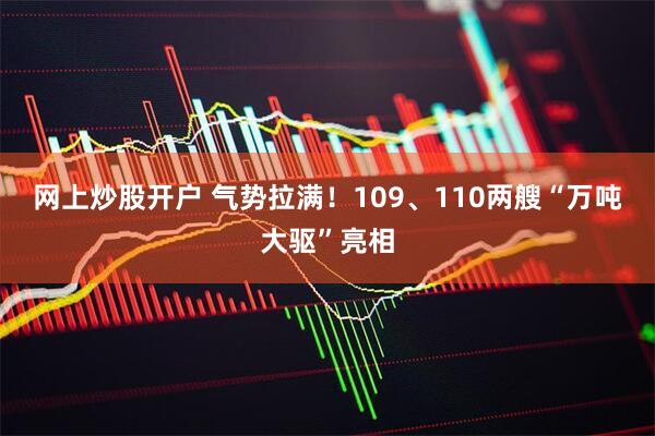 网上炒股开户 气势拉满！109、110两艘“万吨大驱”亮相