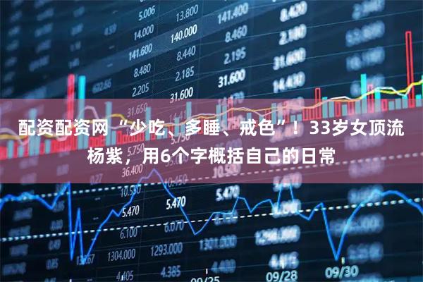 配资配资网 “少吃、多睡、戒色”！33岁女顶流杨紫，用6个字概括自己的日常
