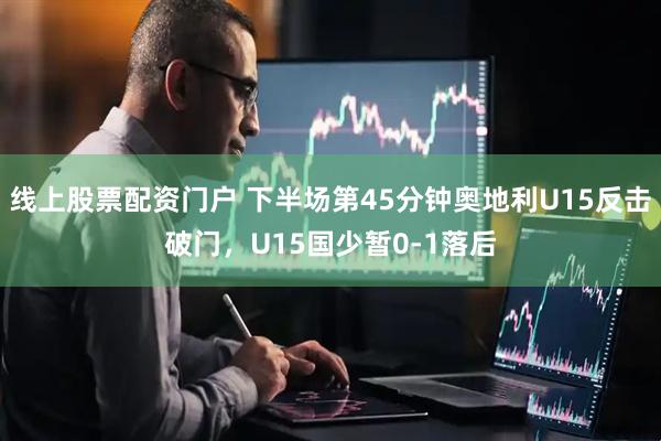 线上股票配资门户 下半场第45分钟奥地利U15反击破门，U15国少暂0-1落后